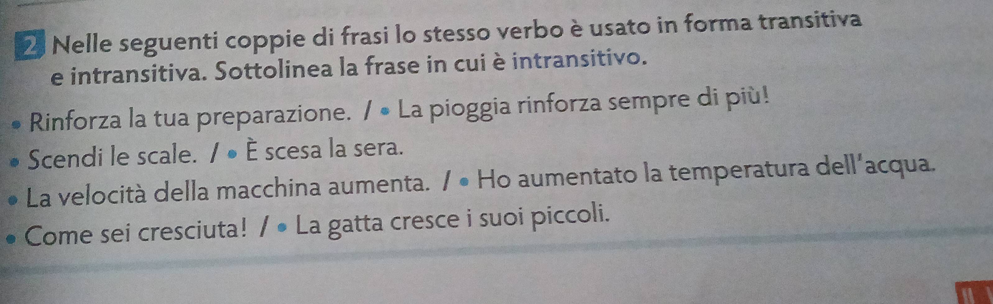 Nelle seguenti coppie di frasi lo stesso verbo è usato in forma transitiva 
e intransitiva. Sottolinea la frase in cui è intransitivo. 
Rinforza la tua preparazione. / • La pioggia rinforza sempre di più! 
Scendi le scale. / ● È scesa la sera. 
La velocità della macchina aumenta. / • Ho aumentato la temperatura dell'acqua. 
Come sei cresciuta! / • La gatta cresce i suoi piccoli.