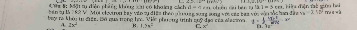 1,7.10(m/s^-) C. 2,5.10^(14)(m/s^2) D.3,0.10(111/3)
Câu 8: Một tụ điện phẳng không khí có khoảng cách d=4cm , chiều dài bàn tụ là 1=5cm 1, hiệu điện thế giữa hai
bản tụ là 182 V. Một electron bay vào tụ điện theo phương song song với các bản với vận tốc ban đầu v_0=2.10^7m/ s và
bay ra khỏi tụ điện. Bỏ qua trọng lực. Viết phương trình quỹ đạo của electron. y= 1/2 · frac |q|· E(mV_0)^2· x^2
A. 2x^2 B. 1,5x^2 C. x^2 D. 3x^2