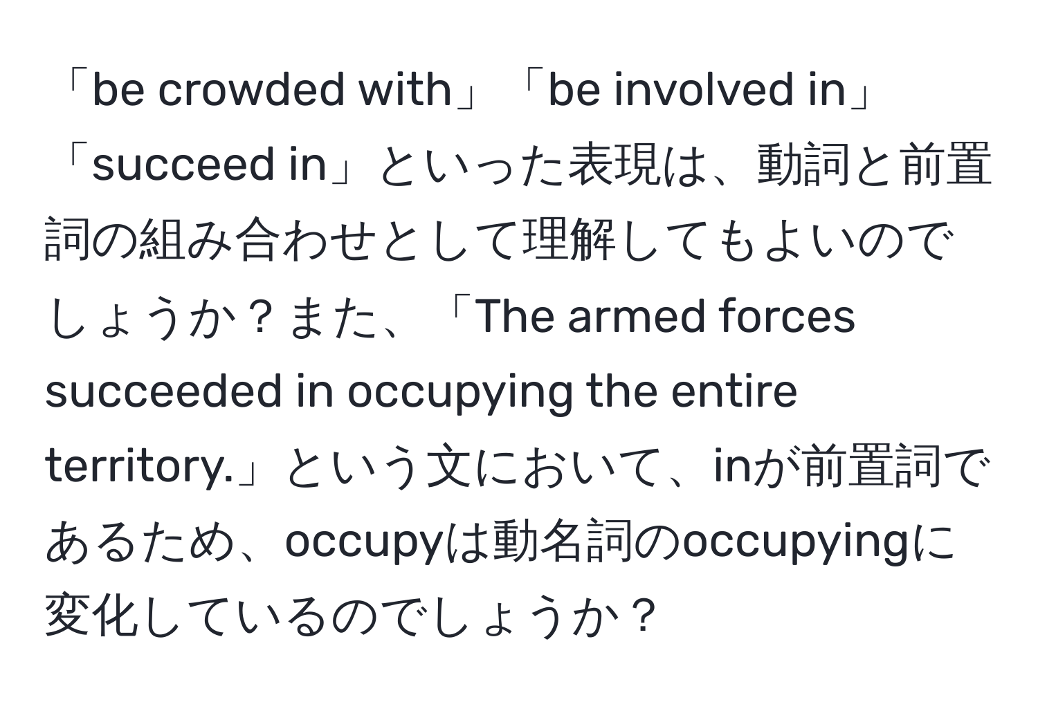 「be crowded with」「be involved in」「succeed in」といった表現は、動詞と前置詞の組み合わせとして理解してもよいのでしょうか？また、「The armed forces succeeded in occupying the entire territory.」という文において、inが前置詞であるため、occupyは動名詞のoccupyingに変化しているのでしょうか？