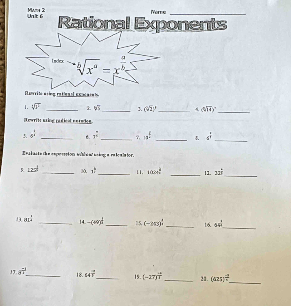 Math 2 Name_
Unit 6 Rational Exponents
Rewrite using rational exponents.
2.
1. sqrt[4](3^3) _ sqrt[6](5) _ (sqrt[3](2))^8 _ 4. (sqrt[9](14))^7 _
3.
Rewrite using radical notation.
5. 6^(frac 3)4 _ 7^(frac 9)5 _ 10^(frac 5)2 _ 6^(frac 2)7
6.
7.
8.
_
Evaluate the expression without using a calculator.
9. 125^(frac 1)3 _ 1^(frac 1)7 _ 11. 1024^(frac 2)5 _12. 32^(frac 4)5 _
10.
13. 81^(frac 1)4
_
_14. -(49)^ 1/2  _ 15. (-243)^ 3/5  _16. 64^(frac 1)6
17. 8^(frac -1)3
_18. 64^(frac -2)3 _ (-27)^ (-4)/3  _20. (625)^ (-3)/4  _
19.