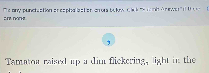 Fix any punctuation or capitalization errors below. Click ''Submit Answer'' if there 
are none. 
, 
Tamatoa raised up a dim flickering, light in the