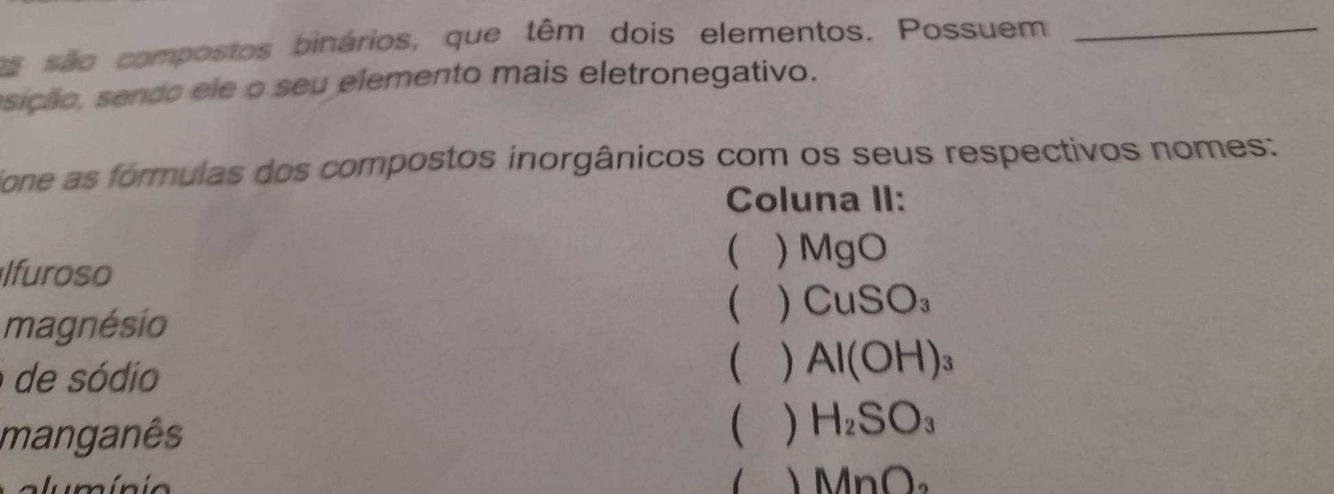 os são compostos binários, que têm dois elementos. Possuem_ 
sição, sendo ele o seu elemento mais eletronegativo. 
Tone as fórmulas dos compostos inorgânicos com os seus respectivos nomes: 
Coluna II: 
 ) MgO
lfuroso 
magnésio 
 ) CuSO_3
de sódio 
 Al(OH)_3
manganês 
 ) H_2SO_3
、 MnO_2