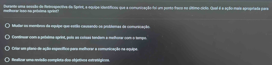 Durante uma sessão de Retrospectiva da Sprint, a equipe identificou que a comunicação foi um ponto fraco no último ciclo. Qual é a ação mais apropriada para
melhorar isso na próxima sprint?
Mudar os membros da equipe que estão causando os problemas de comunicação.
Continuar com a próxima sprint, pois as coisas tendem a melhorar com o tempo.
Criar um plano de ação específico para melhorar a comunicação na equipe.
Realizar uma revisão completa dos objetivos estratégicos.