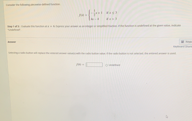 Consider the following piecewise-defined function.
f(x)=beginarrayl - 1/2 x+1 4x-4endarray. beginarrayr if ifendarray beginarrayr x≤ 3 x>3 endarray
Step 1 of 3 : Evaluate this function at x=6. Express your answer as an integer or simplified fraction. If the function is undefined at the given value, indicate 
'Undefined''. 
Answer Keyp 
Keyboard Short 
Selecting a radio button will replace the entered answer value(s) with the radio button value. If the radio button is not selected, the entered answer is used.
f(6)=□ Undefined