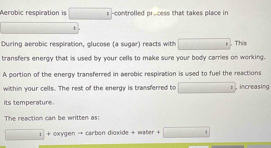 Aerobic respiration is □ -controlled process that takes place in 
□  
. 
During aerobic respiration, glucose (a sugar) reacts with □. This 
transfers energy that is used by your cells to make sure your body carries on working. 
A portion of the energy transferred in aerobic respiration is used to fuel the reactions 
within your cells. The rest of the energy is transferred to □ , increasing 
its temperature. 
The reaction can be written as: 
□ + oxygen → carbon dioxide + water + +□