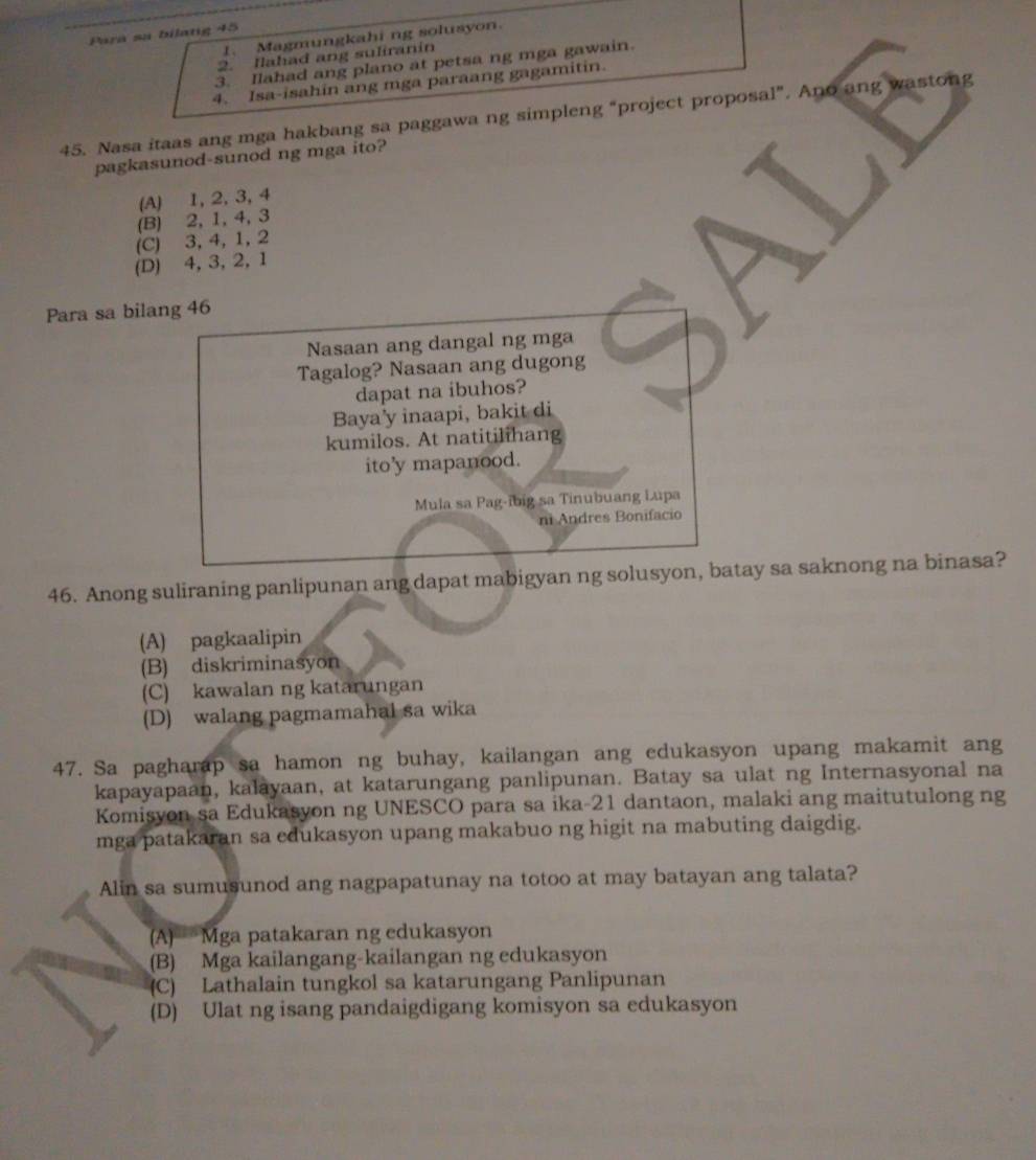 Para sa bilatg 45
1. Magmungkahi ng solusyon.
2. Ilahad ang suliranin
3. Ilahad ang plano at petsa ng mga gawain.
4. Isa-isahin ang mga paraang gagamitin.
45. Nasa itaas ang mga hakbang sa paggawa ng simpleng “project proposal”. Ano ang wastong
pagkasunod-sunod ng mga ito?
(A) 1, 2, 3, 4
(B) 2, 1, 4, 3
(C) 3, 4, 1, 2
(D) 4, 3, 2, 1
Para sa bilang 46
Nasaan ang dangal ng mga
Tagalog? Nasaan ang dugong
dapat na ibuhos?
Baya'y inaapi, bakit di
kumilos. At natitilihang
ito'y mapanood.
Mula sa Pag-ibig sa Tinubuang Lupa
ni Andres Bonifacio
46. Anong suliraning panlipunan ang dapat mabigyan ng solusyon, batay sa saknong na binasa?
(A) pagkaalipin
(B) diskriminasyon
(C) kawalan ng katarungan
(D) walang pagmamahal sa wika
47. Sa pagharap sa hamon ng buhay, kailangan ang edukasyon upang makamit ang
kapayapaan, kalayaan, at katarungang panlipunan. Batay sa ulat ng Internasyonal na
Komisyon sa Edukasyon ng UNESCO para sa ika-21 dantaon, malaki ang maitutulong ng
mga patakaran sa edukasyon upang makabuo ng higit na mabuting daigdig.
Alin sa sumusunod ang nagpapatunay na totoo at may batayan ang talata?
A) Mga patakaran ng edukasyon
(B) Mga kailangang-kailangan ng edukasyon
(C) Lathalain tungkol sa katarungang Panlipunan
(D) Ulat ng isang pandaigdigang komisyon sa edukasyon