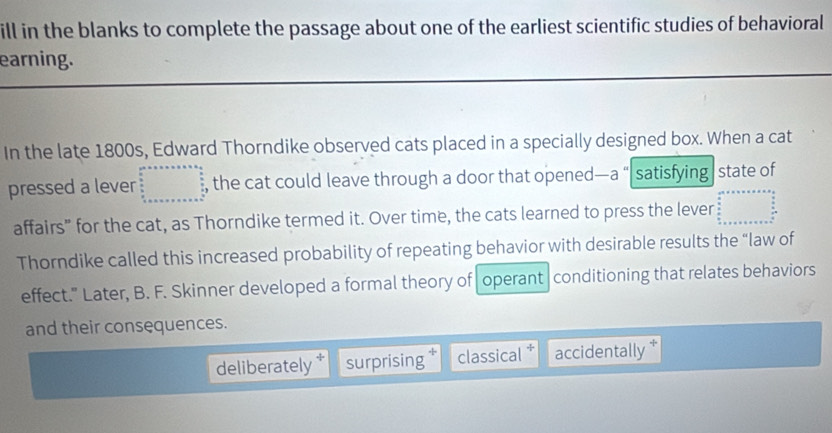 ill in the blanks to complete the passage about one of the earliest scientific studies of behavioral
earning.
In the late 1800s, Edward Thorndike observed cats placed in a specially designed box. When a cat
pressed a lever , the cat could leave through a door that opened—a “ satisfying state of
affairs” for the cat, as Thorndike termed it. Over time, the cats learned to press the lever
Thorndike called this increased probability of repeating behavior with desirable results the “law of
effect." Later, B. F. Skinner developed a formal theory of operant |conditioning that relates behaviors
and their consequences.
deliberately surprising classical accidentally *