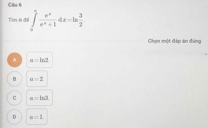 Tìm a để ∈tlimits _0^(afrac e^x)e^x+1dx=ln  3/2 . 
Chọn một đáp án đúng
A a=ln 2.
B a=2.
C a=ln 3.
D a=1.