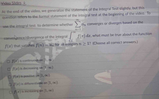 Videa Slides ↓
At the end of the video, we generalize the statement of the Integral Test slightly, but this
question refers to the formal statement of the integral test at the beginning of the video. To
use the integral test to determine whether sumlimits _(n=1)^na_n converges or diverges hased on the
convergence/divergence of the integral ∈t _1^((∈fty)f(x)dx what must be true about the function
f(x) that satishes f(n)=a_n) for all integors n≥ 1 ? (Choose all correct answers.)
f(e) contnuo us on [1,∈fty )
f(x) Is decrearing ∈fty |1,∈fty )
f(x) Is positive on [1,∈fty ).
f(x) is differentiable on [1,∈fty )
f(x) h. increasing be [1,∈fty )