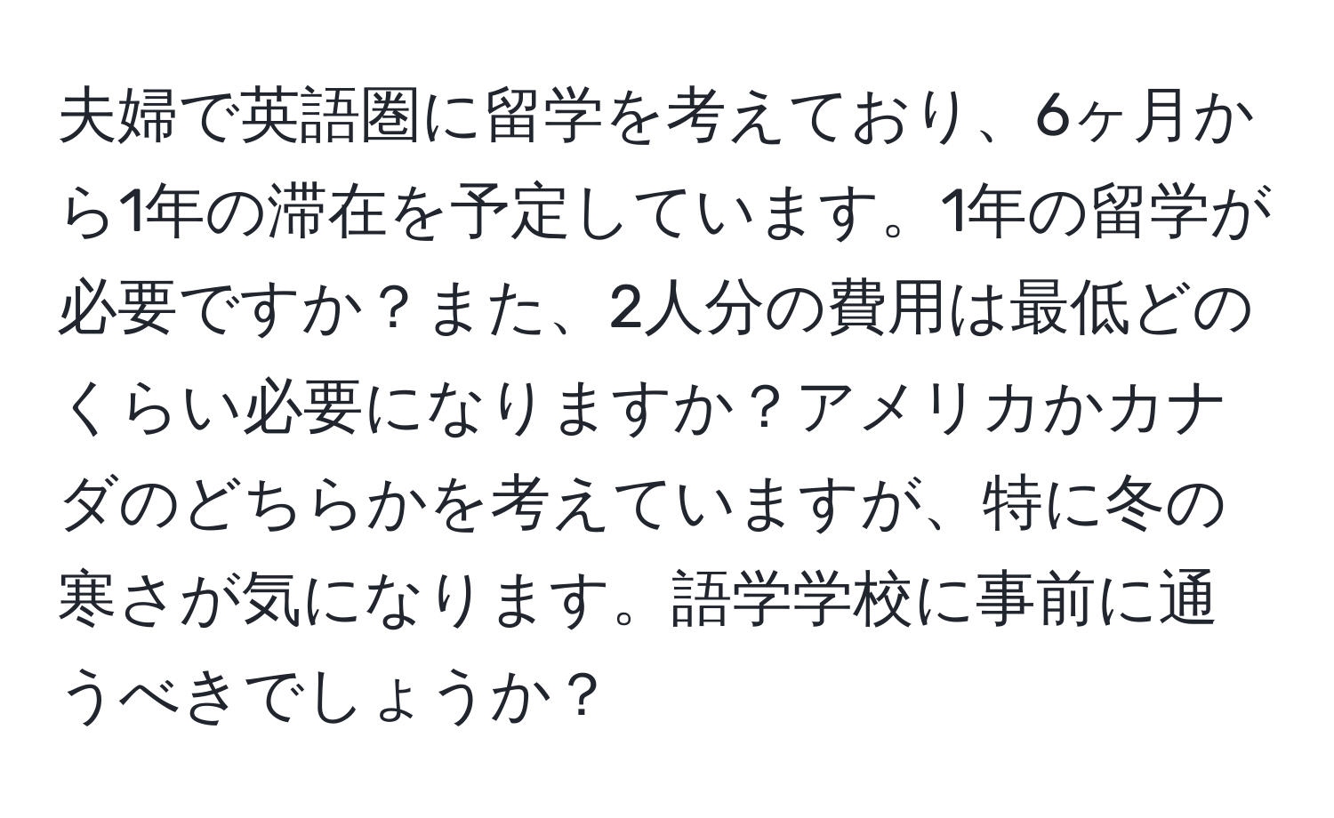 夫婦で英語圏に留学を考えており、6ヶ月から1年の滞在を予定しています。1年の留学が必要ですか？また、2人分の費用は最低どのくらい必要になりますか？アメリカかカナダのどちらかを考えていますが、特に冬の寒さが気になります。語学学校に事前に通うべきでしょうか？