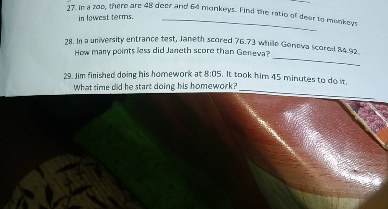 In a zoo, there are 48 deer and 64 monkeys. Find the ratio of deer to monkeys 
in lowest terms. 
_ 
28. In a university entrance test, Janeth scored 76.73 while Geneva scored 84.92. 
How many points less did Janeth score than Geneva? 
29. Jim finished doing his homework at 8:05. It took him 45 minutes to do it. 
_ 
What time did he start doing his homework?