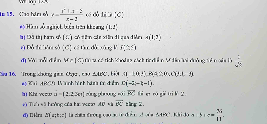 với lớp 12A. 
âu 15. Cho hàm số y= (x^2+x-5)/x-2  có đồ thị là (C) 
a) Hàm số nghịch biến trên khoảng (1;3)
b) Đồ thị hàm số (C) có tiệm cận xiên đi qua điểm A(1;2)
c) Dhat o thị hàm số (C) có tâm đối xứng là I(2;5)
d) Với mỗi điểm M∈ ( (C) thì ta có tích khoảng cách từ điểm M đến hai đường tiệm cận là  1/sqrt(2) 
Câu 16. Trong không gian Oxyz , cho △ ABC , biết A(-1;0;3), B(4;2;0), C(3;1;-3). 
a) Khi ABCD là hình bình hành thì điểm D(-2;-1;-1). 
b) Khi vectơ vector u=(2;2;3m) cùng phương với vector BC thì m có giá trị là 2. 
c) Tích vô hướng của hai vectơ vector AB và vector BC bằng 2. 
d) Điểm E(a;b;c) là chân đường cao hạ từ điểm A của △ ABC. Khi đó a+b+c= 76/11 .