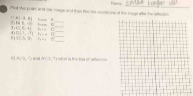 Name: 
_ 
Plot the point and the image and then find the coordinate of the image after the reflection 
1) A(-3,8) Tsaxis A'
2) B(0,-5) fy-axis B'
_ 
3) C(6,4) f × ) C'
_ 
4) D(-1,-7) r_y=-5 D' _ 
_ 
5) E(-5,6) r_y=x E' _ 
6) A(-3,1) and A'(-3,7) what is the line of reflection