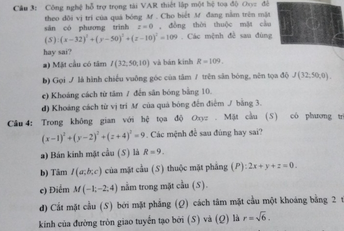 Công nghệ hỗ trợ trọng tài VAR thiết lập một hệ toạ độ Oxyz đề
theo đồi vị trí của quả bóng M. Cho biết M đang nằm trên mặt
sān có phương trình z=0 , đồng thời thuộc mặt cầu
1^1 (x-32)^2+(y-50)^2+(z-10)^2=109. Các mệnh đề sau đùng

hay sai?
a) Mặt cầu có tâm I(32;50;10) và bán kính R=109.
b) Gọi / là hình chiếu vuông góc của tâm / trên sân bóng, nên tọa độ J(32;50;0).
c) Khoảng cách từ tâm 7 đến sân bóng bằng 10.
d) Khoảng cách từ vị trí M của quả bóng đến điểm J bằng 3.
Câu 4: Trong không gian với hệ tọa độ Oxyz. Mặt cầu (S) có phương trì
(x-1)^2+(y-2)^2+(z+4)^2=9. Các mệnh đề sau đúng hay sai?
a) Bán kính mặt cầu (S) là R=9. 
b) Tâm I(a;b;c) của mặt cầu (S) thuộc mặt phẳng (P): 2x+y+z=0. 
c) Điểm M(-1;-2;4) nằm trong mặt cầu (S).
d) Cắt mặt cầu (S) bởi mặt phẳng (Q) cách tâm mặt cầu một khoảng bằng 2 t
kính của đường tròn giao tuyến tạo bởi (S) và (Q) là r=sqrt(6).