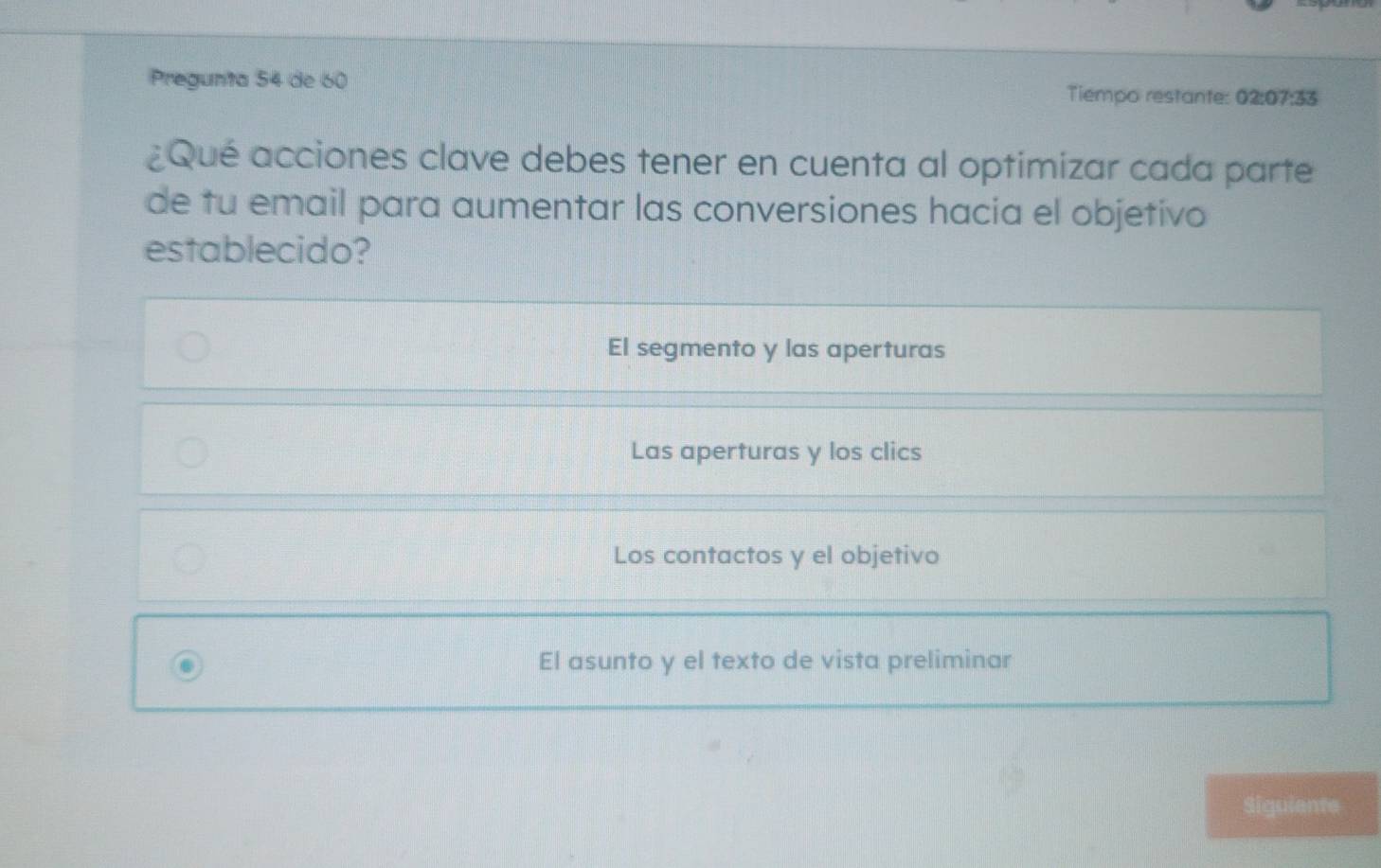 Pregunta 54 de 60 Tiempo restante: 02:07:33
¿Qué acciones clave debes tener en cuenta al optimizar cada parte
de tu email para aumentar las conversiones hacia el objetivo
establecido?
El segmento y las aperturas
Las aperturas y los clics
Los contactos y el objetivo
El asunto y el texto de vista preliminar
Siguiente