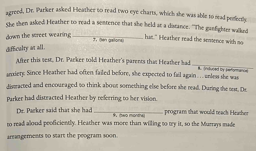 agreed, Dr. Parker asked Heather to read two eye charts, which she was able to read perfectly. 
She then asked Heather to read a sentence that she held at a distance. “The gunfighter walked 
down the street wearing_ 
hat.” Heather read the sentence with no 
7. (ten gallons) 
difficulty at all. 
After this test, Dr. Parker told Heather’s parents that Heather had_ 8. (induced by performance) 
anxiety. Since Heather had often failed before, she expected to fail again . . . unless she was 
distracted and encouraged to think about something else before she read. During the test, Dr. 
Parker had distracted Heather by referring to her vision. 
Dr. Parker said that she had _program that would teach Heather 
9. (two months) 
to read aloud proficiently. Heather was more than willing to try it, so the Murrays made 
arrangements to start the program soon.