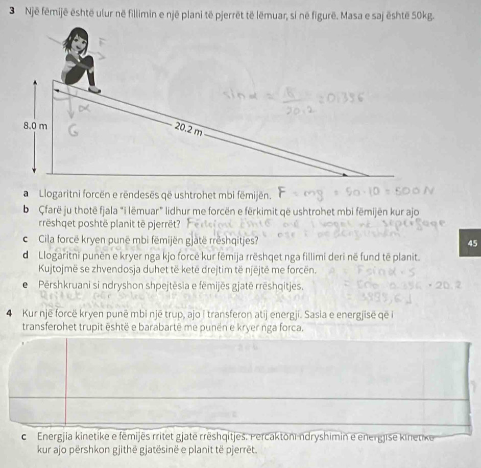 Një fēmijë është ulur në fillimin e një plani të pjerrët të lëmuar, si në figurë. Masa e saj është 50kg. 
a Llogaritni forcën e rëndesës që ushtrohet mbi fëmijën. 
b Çfarë ju thotë fjala “i lëmuar” lidhur me forcën e fërkimit që ushtrohet mbi fëmijën kur ajo 
rreshqet poshtë planit të pjerrët? 
c Cila forcë kryen punë mbi fëmijën gjatë rrëshqitjes? 45
d Llogaritni punën e kryer nga kjo forcë kur fëmija rrëshqet nga fillimi deri në fund të planit. 
Kujtojmë se zhvendosja duhet të ketë drejtim të njëjtë me forcën. 
e Përshkruani si ndryshon shpejtësia e fëmijës gjatë rrëshqitjes. 
4 Kur një forcë kryen punë mbi një trup, ajo i transferon atij energji. Sasia e energjisë qe i 
transferohet trupit është e barabartë me punën e kryer nga forca. 
c Energjia kinetike e fëmijës rritet gjatë rrëshqitjes. Percaktoni ndryshimin e energjise kinetike 
kur ajo përshkon gjithë gjatësinë e planit të pjerrët.