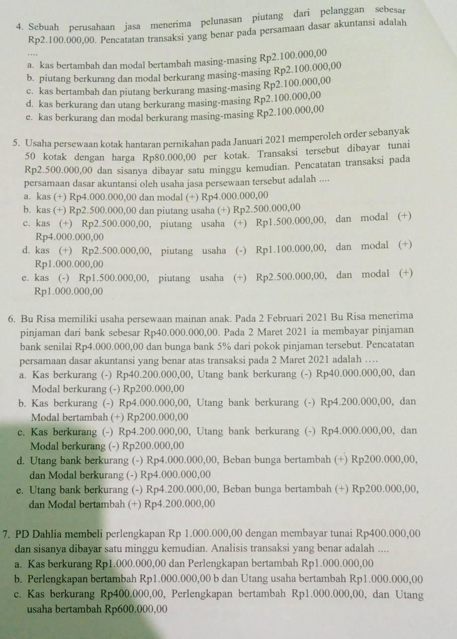 Sebuah perusahaan jasa menerima pelunasan piutang dari pelanggan sebesar
Rp2.100.000,00. Pencatatan transaksi yang benar pada persamaan dasar akuntansi adalah
a. kas bertambah dan modal bertambah masing-masing Rp2.100.000,00
b. piutang berkurang dan modal berkurang masing-masing Rp2.100.000,00
c. kas bertambah dan piutang berkurang masing-masing Rp2.100.000,00
d. kas berkurang dan utang berkurang masing-masing Rp2.100.000,00
e. kas berkurang dan modal berkurang masing-masing Rp2.100.000,00
5. Usaha persewaan kotak hantaran pernikahan pada Januari 2021 memperoleh order sebanyak
50 kotak dengan harga Rp80.000,00 per kotak. Transaksi tersebut dibayar tunai
Rp2.500.000,00 dan sisanya dibayar satu minggu kemudian. Pencatatan transaksi pada
persamaan dasar akuntansi oleh usaha jasa persewaan tersebut adalah ....
a. kas (+) Rp4.000.000,00 dan modal (+) Rp4.000.000,00
b. kas (+) Rp2.500.000,00 dan piutang usaha (+) Rp2.500.000,00
c. kas (+) Rp2.500.000,00, piutang usaha (+) Rp1.500.000,00, dan modal (+)
Rp4.000.000,00
d. kas (+) Rp2.500.000,00, piutang usaha (-) Rp1.100.000,00, dan modal (+)
Rp1.000.000,00
e. kas (-) Rp1.500.000,00, piutang usaha (+) Rp2.500.000,00, dan modal (+)
Rp1.000.000,00
6. Bu Risa memiliki usaha persewaan mainan anak. Pada 2 Februari 2021 Bu Risa menerima
pinjaman dari bank sebesar Rp40.000.000,00. Pada 2 Maret 2021 ia membayar pinjaman
bank senilai Rp4.000.000,00 dan bunga bank 5% dari pokok pinjaman tersebut. Pencatatan
persamaan dasar akuntansi yang benar atas transaksi pada 2 Maret 2021 adalah …
a. Kas berkurang (-) Rp40.200.000,00, Utang bank berkurang (-) Rp40.000.000,00, dan
Modal berkurang (-) Rp200.000,00
b. Kas berkurang (-) Rp4.000.000,00, Utang bank berkurang (-) Rp4.200.000,00, dan
Modal bertambah (+) Rp200.000,00
c. Kas berkurang (-) Rp4.200.000,00, Utang bank berkurang (-) Rp4.000.000,00, dan
Modal berkurang (-) Rp200.000,00
d. Utang bank berkurang (-) Rp4.000.000,00, Beban bunga bertambah (+) Rp200.000,00,
dan Modal berkurang (-) Rp4.000.000,00
e. Utang bank berkurang (-) Rp4.200.000,00, Beban bunga bertambah (+) Rp200.000,00,
dan Modal bertambah (+) Rp4.200.000,00
7. PD Dahlia membeli perlengkapan Rp 1.000.000,00 dengan membayar tunai Rp400.000,00
dan sisanya dibayar satu minggu kemudian. Analisis transaksi yang benar adalah ....
a. Kas berkurang Rp1.000.000,00 dan Perlengkapan bertambah Rp1.000.000,00
b. Perlengkapan bertambah Rp1.000.000,00 b dan Utang usaha bertambah Rp1.000.000,00
c. Kas berkurang Rp400.000,00, Perlengkapan bertambah Rp1.000.000,00, dan Utang
usaha bertambah Rp600.000,00