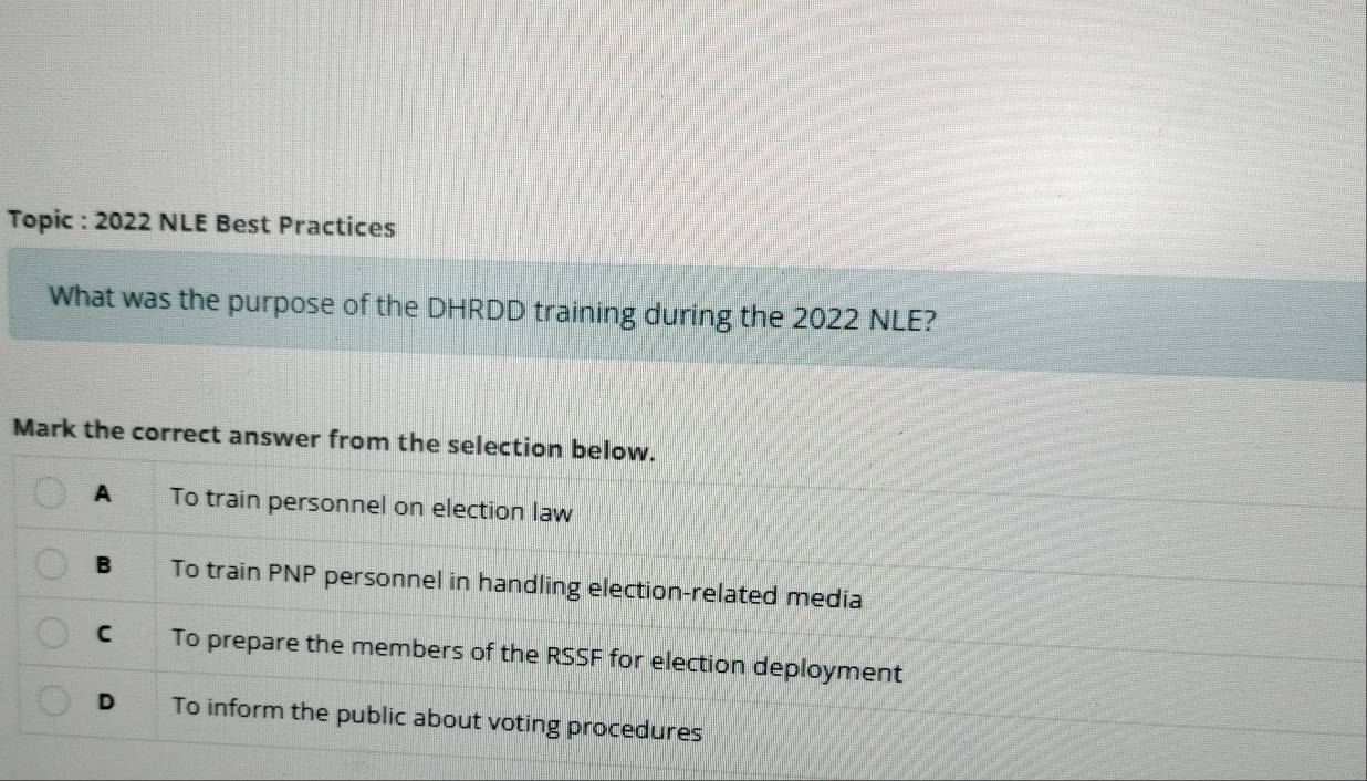 Topic : 2022 NLE Best Practices
What was the purpose of the DHRDD training during the 2022 NLE?
Mark the correct answer from the selection below.
A To train personnel on election law
B To train PNP personnel in handling election-related media
C₹ To prepare the members of the RSSF for election deployment
D To inform the public about voting procedures