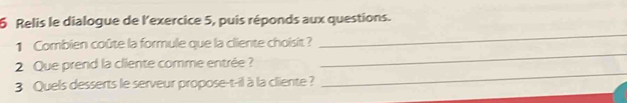 Relis le dialogue de l'exercice 5, puis réponds aux questions. 
_ 
_ 
1 Combien coûte la formule que la cliente choisit ? 
_ 
2 Que prend la cliente comme entrée? 
3 Quels desserts le serveur propose-t-il à la cliente ?