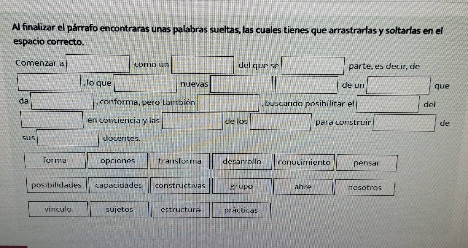 Al finalizar el párrafo encontraras unas palabras sueltas, las cuales tienes que arrastrarlas y soltarlas en el
espacio correcto.
Comenzar a como un del que se parte, es decir, de
, lo que nuevas de un que
da , conforma, pero también , buscando posibilitar el del
en conciencia y las de los para construir de
sus docentes.
forma opciones transforma desarrollo conocimiento pensar
posibilidades capacidades constructivas grupo abre nosotros
vínculo sujetos estructura prácticas