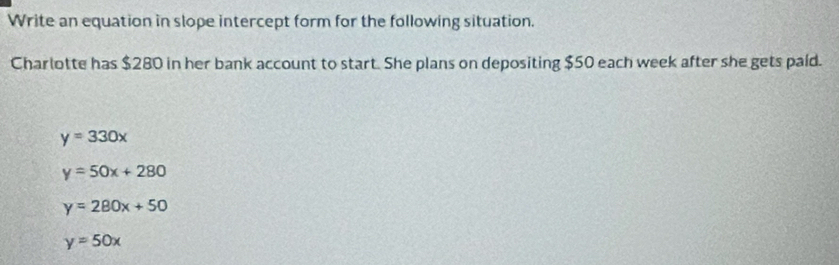 Write an equation in slope intercept form for the following situation.
Charlotte has $280 in her bank account to start. She plans on depositing $50 each week after she gets paid.
y=330x
y=50x+280
y=280x+50
y=50x