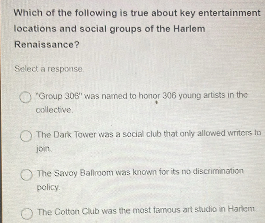 Which of the following is true about key entertainment
locations and social groups of the Harlem
Renaissance?
Select a response.
''Group 306 '' was named to honor 306 young artists in the
collective.
The Dark Tower was a social club that only allowed writers to
join.
The Savoy Ballroom was known for its no discrimination
policy.
The Cotton Club was the most famous art studio in Harlem.