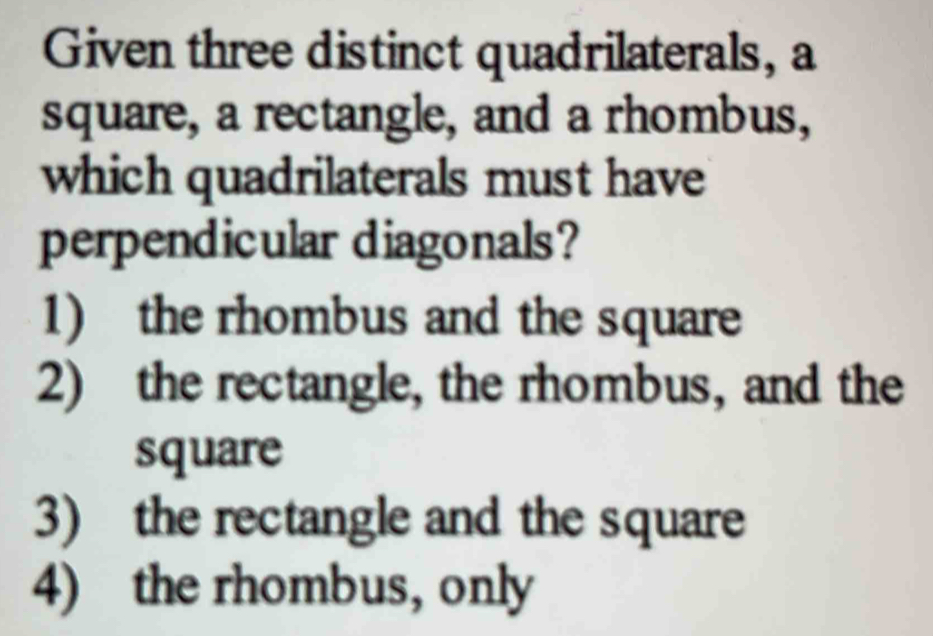 Given three distinct quadrilaterals, a
square, a rectangle, and a rhombus,
which quadrilaterals must have
perpendicular diagonals?
1) the rhombus and the square
2) the rectangle, the rhombus, and the
square
3) the rectangle and the square
4) the rhombus, only