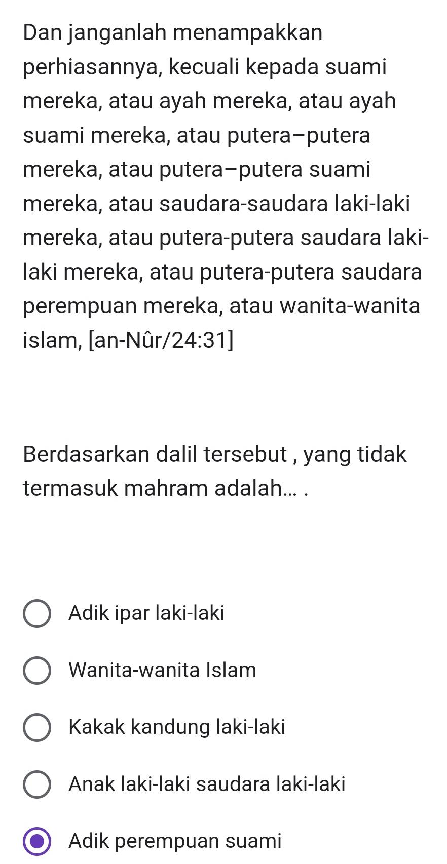 Dan janganlah menampakkan
perhiasannya, kecuali kepada suami
mereka, atau ayah mereka, atau ayah
suami mereka, atau putera-putera
mereka, atau putera-putera suami
mereka, atau saudara-saudara Iaki-laki
mereka, atau putera-putera saudara laki-
laki mereka, atau putera-putera saudara
perempuan mereka, atau wanita-wanita
islam, [an-Nûr/ 24:31]
Berdasarkan dalil tersebut , yang tidak
termasuk mahram adalah... .
Adik ipar laki-laki
Wanita-wanita Islam
Kakak kandung laki-laki
Anak laki-laki saudara Iaki-laki
Adik perempuan suami