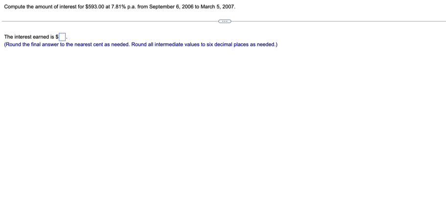 Compute the amount of interest for $593.00 at 7.81% p.a. from September 6, 2006 to March 5, 2007. 
The interest earned is $□. 
(Round the final answer to the nearest cent as needed. Round all intermediate values to six decimal places as needed.)