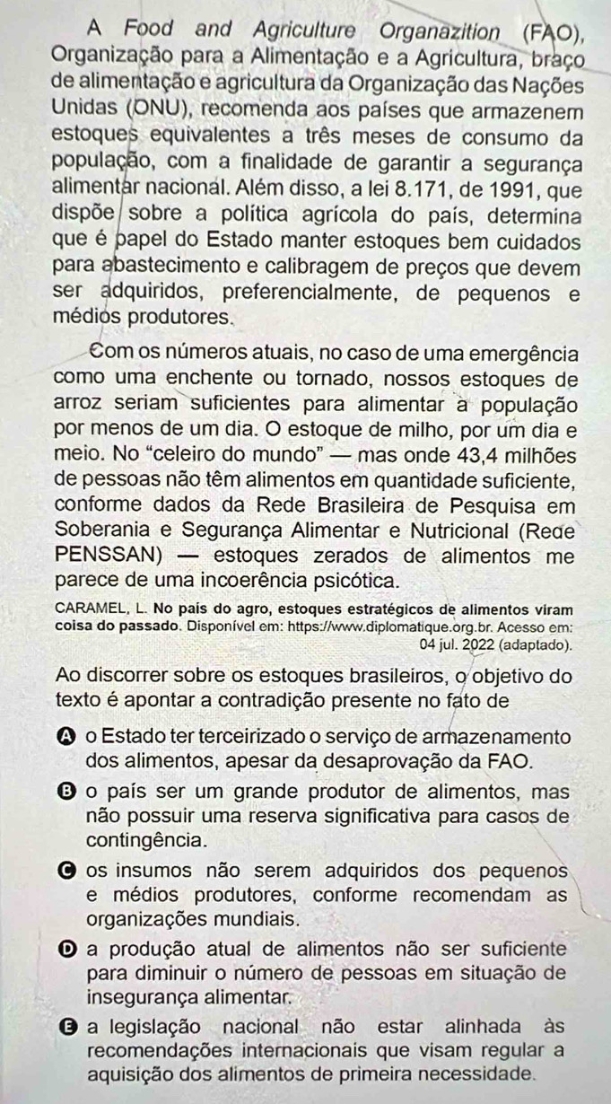 A Food and Agriculture Organazition (FAO),
Organização para a Alimentação e a Agricultura, braço
de alimentação e agricultura da Organização das Nações
Unidas (ONU), recomenda aos países que armazenem
estoques equivalentes a três meses de consumo da
população, com a finalidade de garantir a segurança
alimentar nacional. Além disso, a lei 8.171, de 1991, que
dispõe/sobre a política agrícola do país, determina
que é papel do Estado manter estoques bem cuidados
para abastecimento e calibragem de preços que devem
ser adquiridos, preferencialmente, de pequenos e
médios produtores.
Com os números atuais, no caso de uma emergência
como uma enchente ou tornado, nossos estoques de
arroz seriam suficientes para alimentar à população
por menos de um dia. O estoque de milho, por um dia e
meio. No “celeiro do mundo” — mas onde 43,4 milhões
de pessoas não têm alimentos em quantidade suficiente,
conforme dados da Rede Brasileira de Pesquisa em
Soberania e Segurança Alimentar e Nutricional (Rede
PENSSAN) — estoques zerados de alimentos me
parece de uma incoerência psicótica.
CARAMEL, L. No país do agro, estoques estratégicos de alimentos viram
coisa do passado. Disponível em: https://www.diplomatique.org.br. Acesso em:
04 jul. 2022 (adaptado).
Ao discorrer sobre os estoques brasileiros, o objetivo do
texto é apontar a contradição presente no fato de
A o Estado ter terceirizado o serviço de armazenamento
dos alimentos, apesar da desaprovação da FAO.
E o país ser um grande produtor de alimentos, mas
não possuir uma reserva significativa para casos de
contingência.
os insumos não serem adquiridos dos pequenos
e médios produtores, conforme recomendam as
organizações mundiais.
O a produção atual de alimentos não ser suficiente
para diminuir o número de pessoas em situação de
insegurança alimentar.
O a legislação nacional não estar alinhada às
recomendações internacionais que visam regular a
aquisição dos alimentos de primeira necessidade.