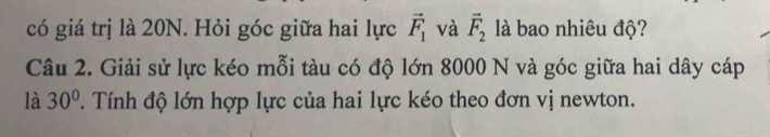 có giá trị là 20N. Hỏi góc giữa hai lực vector F_1 và vector F_2 là bao nhiêu độ? 
Câu 2. Giải sử lực kéo mỗi tàu có độ lớn 8000 N và góc giữa hai dây cáp 
là 30°. Tính độ lớn hợp lực của hai lực kéo theo đơn vị newton.