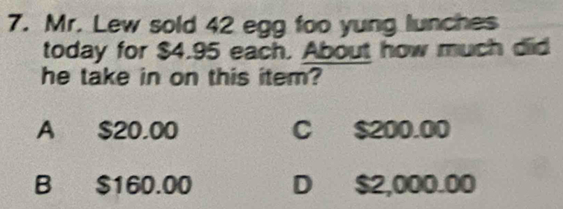 Mr. Lew sold 42 egg foo yung lunches
today for $4.95 each. About how much did
he take in on this item?
A $20.00 C $200.00
B $160.00 D $2,000.00