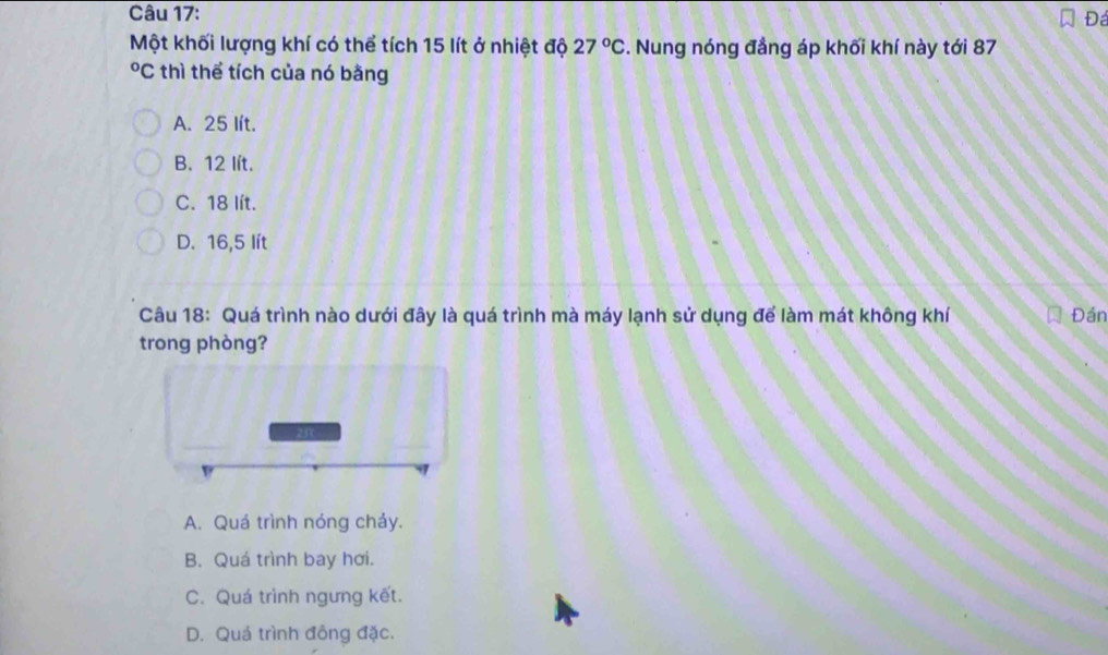 Đá
Một khối lượng khí có thể tích 15 lít ở nhiệt độ 27°C :. Nung nóng đẳng áp khối khí này tới 87
*C thì thể tích của nó bằng
A. 25 lít.
B. 12 lít.
C. 18 lít.
D. 16,5 lít
Câu 18: Quá trình nào dưới đây là quá trình mà máy lạnh sử dụng để làm mát không khí Đán
trong phòng?
A. Quá trình nóng chảy.
B. Quá trình bay hơi.
C. Quá trình ngưng kết.
D. Quá trình đồng đặc.