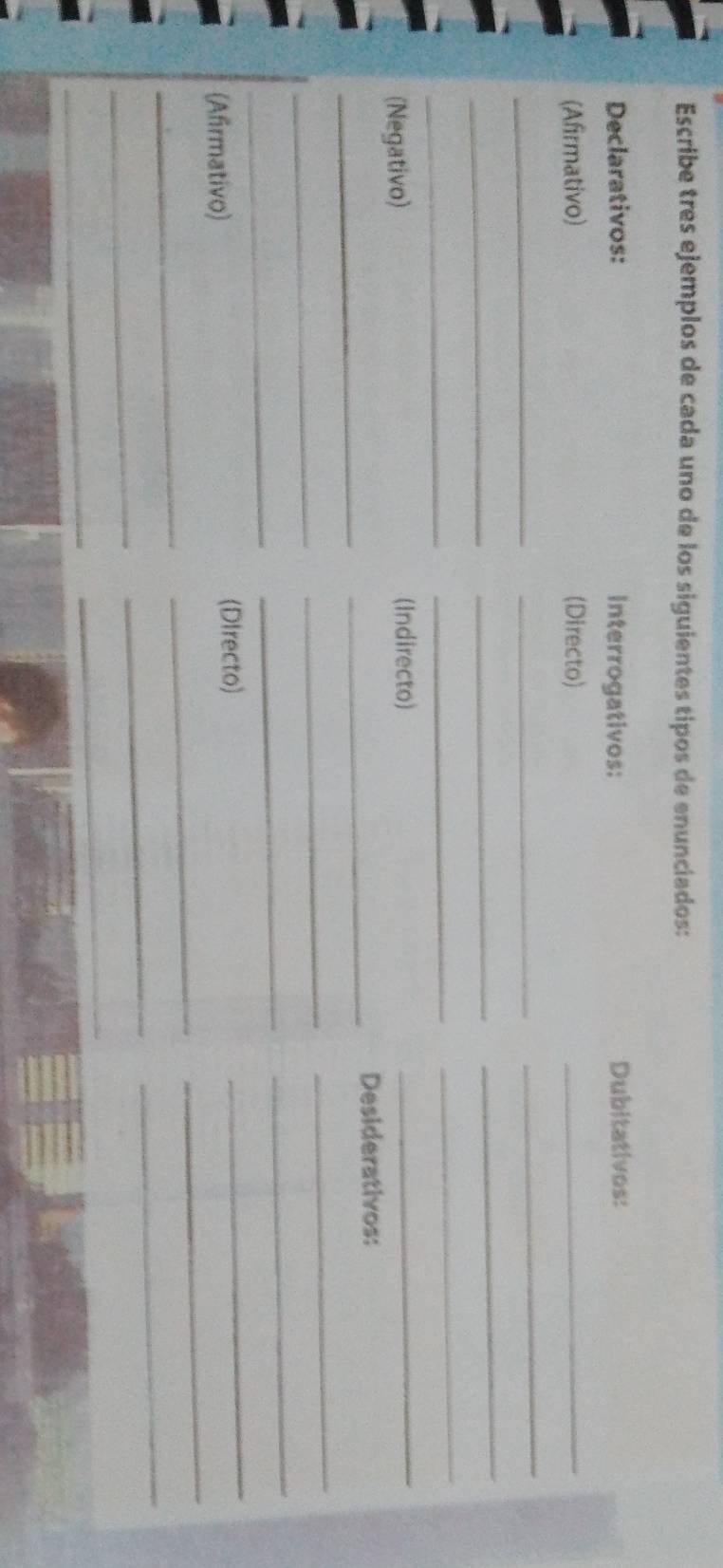 Escribe tres ejemplos de cada uno de los siguientes tipos de enunciados: 
Declarativos: Interrogativos: Dubitativos: 
(Afirmativo) (Directo) 
_ 
_ 
_ 
_ 
_ 
_ 
_ 
_ 
_ 
_ 
(Negativo) (Indirecto) 
_ 
_ 
_ 
Desiderativos: 
_ 
_ 
_ 
_ 
_ 
_ 
_ 
_ 
(Afirmativo) (DIrecto) 
_ 
_ 
_ 
_ 
_ 
_ 
_