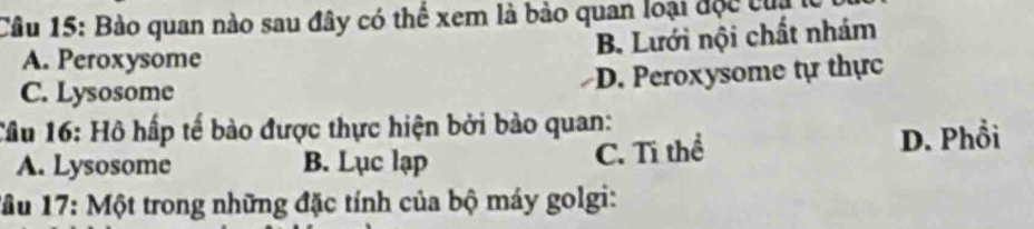 Bào quan nào sau đây có thể xem là bảo quan loại độc cu
B. Lưới nội chất nhám
A. Peroxysome
C. Lysosome D. Peroxysome tự thực
Cầu 16: Hồ hấp tế bào được thực hiện bởi bào quan:
A. Lysosome B. Lục lạp C. Tĩ thể D. Phổi
1ầu 17: Một trong những đặc tính của bộ máy golgi: