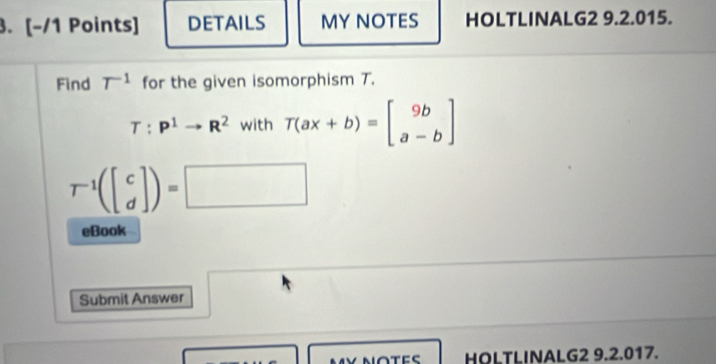 DETAILS MY NOTES HOLTLINALG2 9.2.015. 
Find T^(-1) for the given isomorphism T.
T:P^1to R^2 with T(ax+b)=beginbmatrix 9b a-bendbmatrix
T^(-1)(beginbmatrix c dendbmatrix )=□
eBook 
Submit Answer 
HOLTLINALG2 9.2.017.