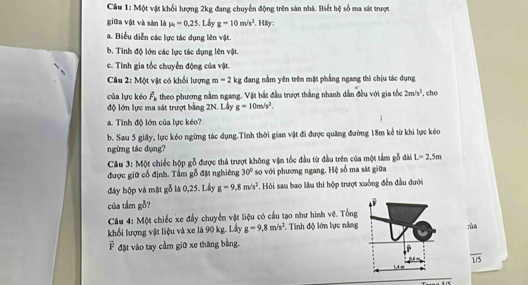 Một vật khối lượng 2kg đang chuyển động trên sản nhà. Biết hệ số ma sát trượt
giữa vật và sàn là mu _4=0.25. Lấy g=10m/s^2. Hãy:
a. Biểu diễn các lực tác dụng lên vật.
b. Tính độ lớn các lực tác dụng lên vật.
c. Tính gia tốc chuyển động của vật.
Câu 2: Một vật có khối lượng m=2kg đang nằm yên trên mặt phẳng ngang thì chịu tác dụng
của lực kéo vector F_k theo phương nằm ngang. Vật bắt đầu trượt thẳng nhanh dần đều với gia tốc 2m/s^2 , cho
độ lớn lực ma sát trượt bằng 2N. Lấy g=10m/s^2.
a. Tính độ lớn của lực kéo?
b. Sau 5 giây, lực kéo ngừng tác dụng.Tính thời gian vật đi được quãng đường 18m kể từ khi lực kéo
ngừng tác dụng?
Câu 3: Một chiếc hộp gỗ được thả trượt không vận tốc đầu từ đầu trên của một tấm gỗ dài L=2,5m
được giữ cố định. Tấm gỗ đặt nghiêng 30° so với phương ngang. Hệ số ma sát giữa
đây hộp và mặt gỗ là 0,25. Lấy g=9,8m/s^2. Hỏi sau bao lâu thì hộp trượt xuống đến đầu dưới
của tấm gỗ?
Câu 4: Một chiếc xe đầy chuyển vật liệu có cầu tạo như hình vẽ. Tổng
khối lượng vật liệu và xe là 90 kg. Lấy g=9,8m/s^2 *. Tính độ lớn lực nâng ;ủa
F đặt vào tay cầm giữ xe thăng bằng.
P
overline 1/5
An