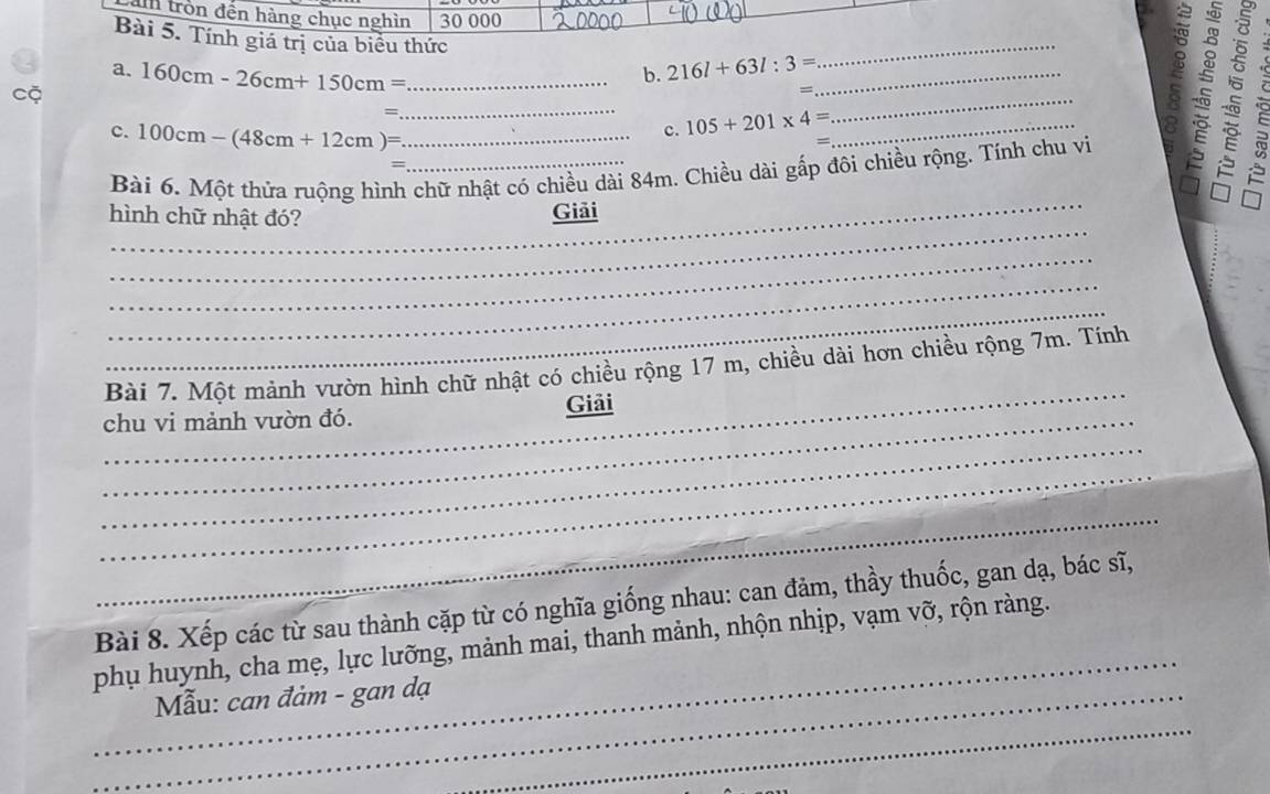 un tròn đền hàng chục nghìn 30 000
Bài 5. Tính giá trị của biểu thức 216l+63l:3= __ 
a. 
_ 
cộ 160cm-26cm+150cm= _ 
b. 
= 
c. 100cm-(48cm+12cm)= _ 
c. 105+201* 4= _ 
_ 
= 
_ 
Bài 6. Một thứa ruộng hình chữ nhật có chiều dài 84m. Chiều dài gắp đôi chiều rộng. Tính chu viị 
é 
_ 
_ 
hình chữ nhật đó? 
Giải 
_ 
_ 
_ 
_ 
_ 
Bài 7. Một mảnh vườn hình chữ nhật có chiều rộng 17 m, chiều dài hơn chiều rộng 7m. Tính 
_chu vi mảnh vườn đó. Giải 
_ 
_ 
_ 
_ 
Bài 8. Xếp các từ sau thành cặp từ có nghĩa giống nhau: can đảm, thầy thuốc, gan dạ, bác sĩ, 
phụ huynh, cha mẹ, lực lưỡng, mảnh mai, thanh mảnh, nhộn nhịp, vạm vỡ, rộn ràng. 
_ Mẫu: can đàm - gan dạ 
_