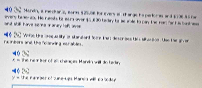 Marvin, a mechanic, earns $25.86 for every oll change he performs and $106.95 for 
every tune-up. He needs to earn over $1,600 today to be able to pay the rent for his business 
and still have some money left over. 
Write the inequality in standard form that describes this situation. Use the given 
numbers and the following variables.
x= the number of oil changes Marvin will do today
y= the number of tune-ups Marvin will do today