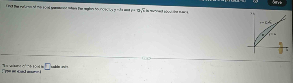 Save
Find the volume of the solid generated when the region bounded by y=3x and y=12sqrt(x) is revolved about the x-axis.
The volume of the solid is □ cubic units.
(Type an exact answer.)