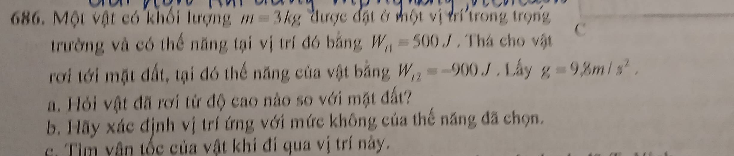 Một vật có khối lượng m=3kg được đặt ở một vị trí trong trọng 
C 
trường và có thể năng tại vị trí đó bằng W_11=500J. Thá cho vật 
rơi tới mặt đất, tại đó thế năng của vật bằng W_12=-900J. Lấy g=9.8m/s^2. 
a. Hỏi vật đã rơi từ độ cao nào so với mặt đất? 
b. Hãy xác dịnh vị trí ứng với mức không của thế năng đã chọn. 
c. Tìm vân tốc của vật khi đi qua vị trí này.