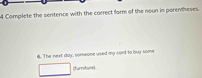 2 
3 
4 Complete the sentence with the correct form of the noun in parentheses. 
6. The next day, someone used my card to buy some 
(furniture).