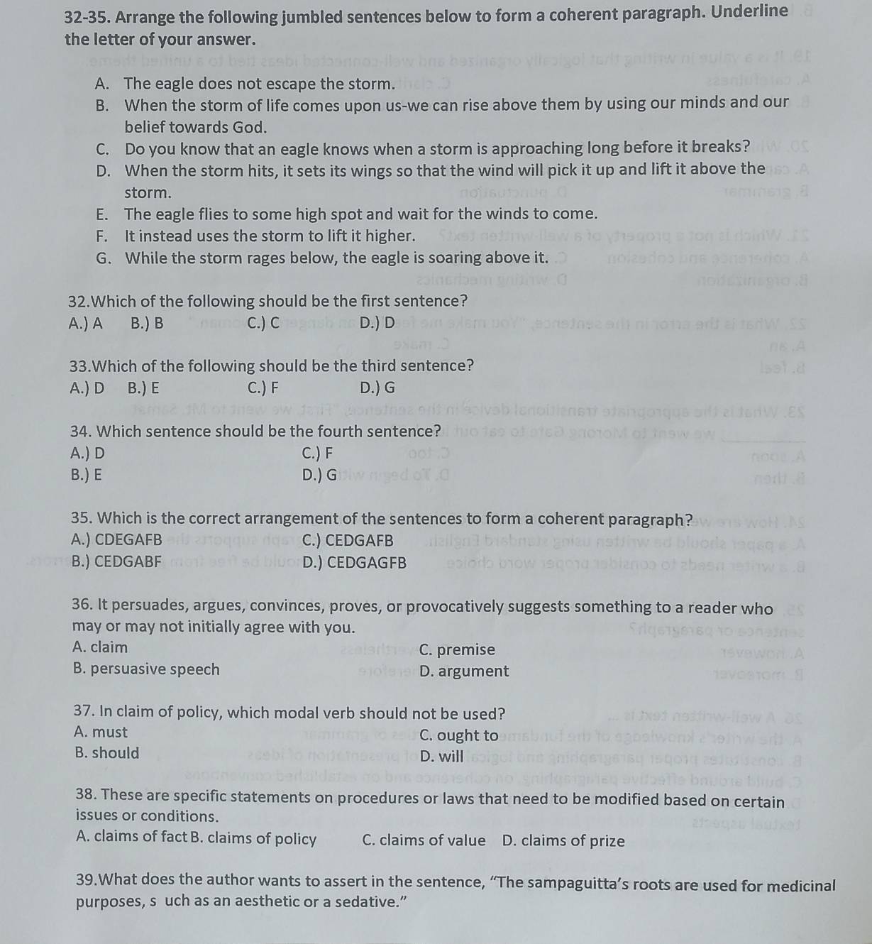 32-35. Arrange the following jumbled sentences below to form a coherent paragraph. Underline
the letter of your answer.
A. The eagle does not escape the storm.
B. When the storm of life comes upon us-we can rise above them by using our minds and oun
belief towards God.
C. Do you know that an eagle knows when a storm is approaching long before it breaks?
D. When the storm hits, it sets its wings so that the wind will pick it up and lift it above the
storm.
E. The eagle flies to some high spot and wait for the winds to come.
F. It instead uses the storm to lift it higher.
G. While the storm rages below, the eagle is soaring above it.
32.Which of the following should be the first sentence?
A.) A B.) B C.) C D.) D
33.Which of the following should be the third sentence?
A.) D B.) E C.) F D.) G
34. Which sentence should be the fourth sentence?
A.) D C.) F
B.) E D.) G
35. Which is the correct arrangement of the sentences to form a coherent paragraph?
A.) CDEGAFB C.) CEDGAFB
B.) CEDGABF D.) CEDGAGFB
36. It persuades, argues, convinces, proves, or provocatively suggests something to a reader who
may or may not initially agree with you.
A. claim C. premise
B. persuasive speech D. argument
37. In claim of policy, which modal verb should not be used?
A. must C. ought to
B. should D. will
38. These are specific statements on procedures or laws that need to be modified based on certain
issues or conditions.
A. claims of fact B. claims of policy C. claims of value D. claims of prize
39.What does the author wants to assert in the sentence, “The sampaguitta’s roots are used for medicinal
purposes, s uch as an aesthetic or a sedative.”