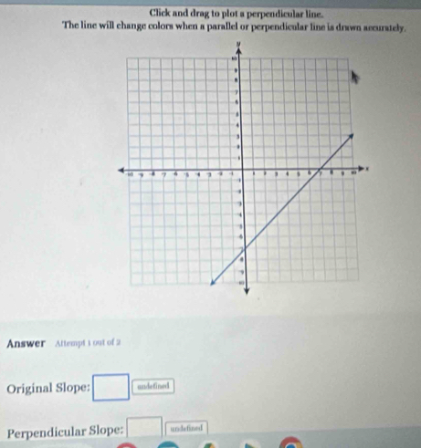 Click and drag to plot a perpendicular line. 
The line will change colors when a parallel or perpendicular line is drawn accurately. 
Answer Attempt 1 out of 2 
Original Slope: □ andefined 
Perpendicular Slope: □ undefined