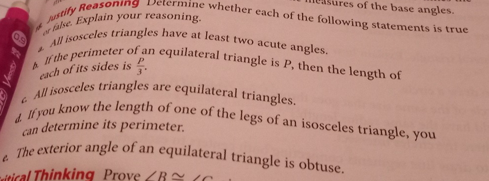 asures of the base angles. 
Justify Reasoning Determine whether each of the following statements is true 
or false. Explain your reasoning. 
a. All isosceles triangles have at least two acute angles. 
b. If the perimeter o n equilateral triangle is P, then the length of 
each of its sides is  P/3 . 
c. All isosceles triangles are equilateral triangles. 
d. If you know the length of one of the legs of an isosceles triangle, you 
can determine its perimeter. 
. The exterior angle of an equilateral triangle is obtuse. 
al inking Prove ∠ B≌ ∠ C