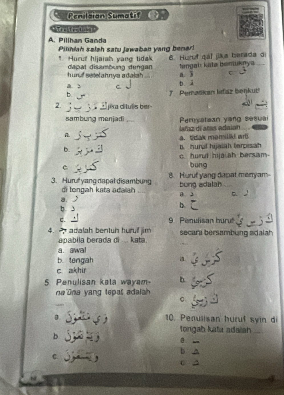 Penilaian Sumatif 0:
A. Pillhan Ganda
Pilihlah salah satu jawaban yang benar!
↑ Huruf hijaiah yang lidsk 6. Huruf qai jika berada d
dapal disambung dengan fengah katə bentuknya_
huruf setelahnya adalah_ a. 3
C
a. s C.
b、 2
b
7. Perhatikan lefaz berjkut!
2. jika ditulis ber-
.
sambung menjadi _Pemyataan yang sesuai
lafaz dí atas adalan
a.
a. tidak memiliki ar
b. b hurof hijaiah terpisah
c. huruf hijaiah bersam-
C.
bung
8 Huruf yang dapat menyam-
3、 Huruf yang dapal disambung bung adalah
di tengah kata adaiah_
a > aJ
a. a
b j
b.
C. 9 Penulisan huruf 5
4. adalah bentuh huruf jim secara bersambung adalah
apabíla berada di ... kata.
a、awal
b. tengah a
c. akhír
5 Penulisan kata wayam- b
na'ūna yang tepal adalah
C
a. S ( ) 10. Penulisan huruf syin di
tengah kata adalah_
b 
a _
b o
c 
C