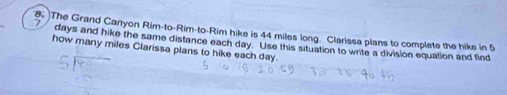 The Grand Canyon Rim-to-Rim-to-Rim hike is 44 miles long. Clarissa plans to complete the hiks in 5
7 days and hike the same distance each day. Use this situation to write a division equation and find 
how many miles Clarissa plans to hike each day.