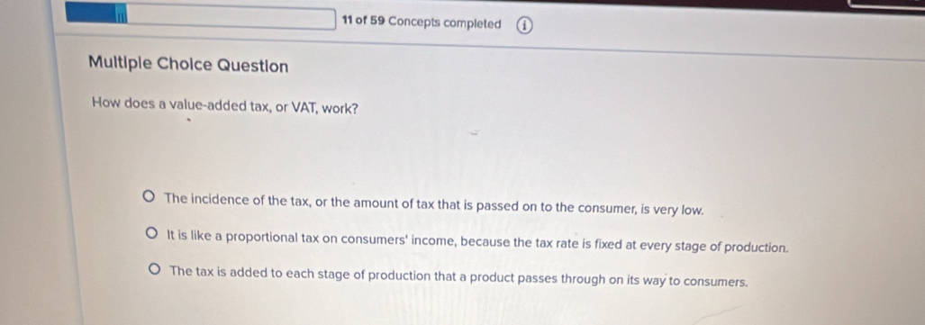 of 59 Concepts completed
Multipie Choice Question
How does a value-added tax, or VAT, work?
The incidence of the tax, or the amount of tax that is passed on to the consumer, is very low.
It is like a proportional tax on consumers' income, because the tax rate is fixed at every stage of production.
The tax is added to each stage of production that a product passes through on its way to consumers.