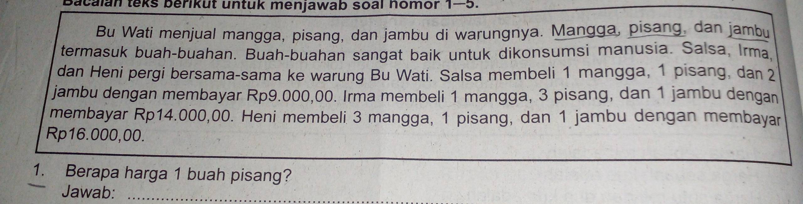 Bacalan teks berikut untuk menjawab soal nomor 1-5. 
Bu Wati menjual mangga, pisang, dan jambu di warungnya. Mangga, pisang, dan jambu 
termasuk buah-buahan. Buah-buahan sangat baik untuk dikonsumsi manusia. Salsa, Irma, 
dan Heni pergi bersama-sama ke warung Bu Wati. Salsa membeli 1 mangga, 1 pisang, dan 2
jambu dengan membayar Rp9.000,00. Irma membeli 1 mangga, 3 pisang, dan 1 jambu dengan 
membayar Rp14.000,00. Heni membeli 3 mangga, 1 pisang, dan 1 jambu dengan membayar
Rp16.000,00. 
1. Berapa harga 1 buah pisang? 
Jawab:_